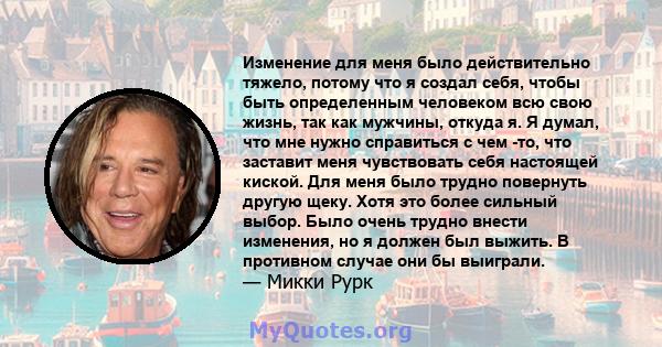 Изменение для меня было действительно тяжело, потому что я создал себя, чтобы быть определенным человеком всю свою жизнь, так как мужчины, откуда я. Я думал, что мне нужно справиться с чем -то, что заставит меня