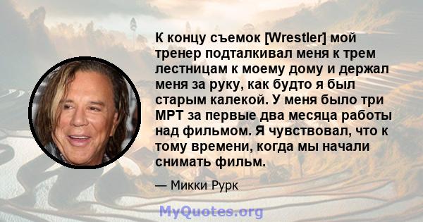 К концу съемок [Wrestler] мой тренер подталкивал меня к трем лестницам к моему дому и держал меня за руку, как будто я был старым калекой. У меня было три МРТ за первые два месяца работы над фильмом. Я чувствовал, что к 