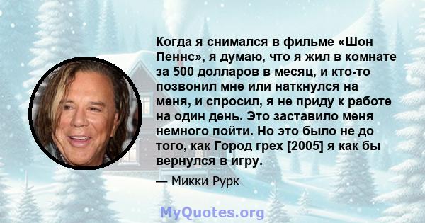 Когда я снимался в фильме «Шон Пеннс», я думаю, что я жил в комнате за 500 долларов в месяц, и кто-то позвонил мне или наткнулся на меня, и спросил, я не приду к работе на один день. Это заставило меня немного пойти. Но 