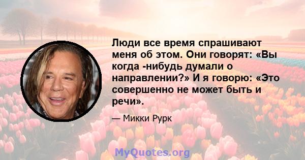 Люди все время спрашивают меня об этом. Они говорят: «Вы когда -нибудь думали о направлении?» И я говорю: «Это совершенно не может быть и речи».