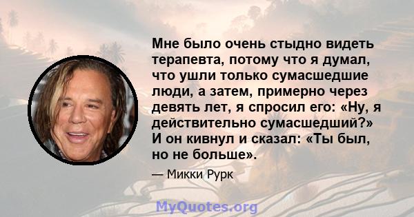 Мне было очень стыдно видеть терапевта, потому что я думал, что ушли только сумасшедшие люди, а затем, примерно через девять лет, я спросил его: «Ну, я действительно сумасшедший?» И он кивнул и сказал: «Ты был, но не