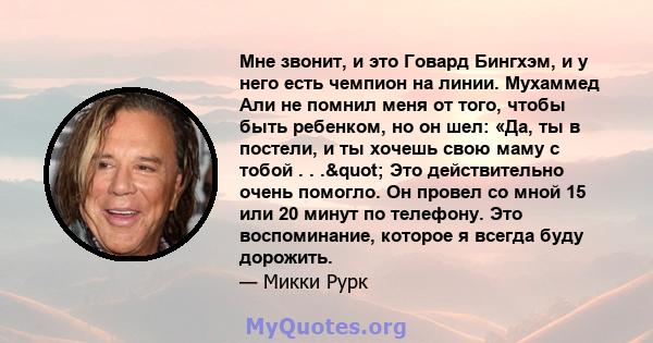 Мне звонит, и это Говард Бингхэм, и у него есть чемпион на линии. Мухаммед Али не помнил меня от того, чтобы быть ребенком, но он шел: «Да, ты в постели, и ты хочешь свою маму с тобой . . ." Это действительно очень 