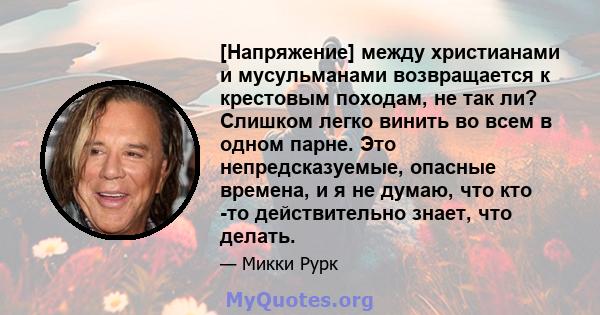 [Напряжение] между христианами и мусульманами возвращается к крестовым походам, не так ли? Слишком легко винить во всем в одном парне. Это непредсказуемые, опасные времена, и я не думаю, что кто -то действительно знает, 