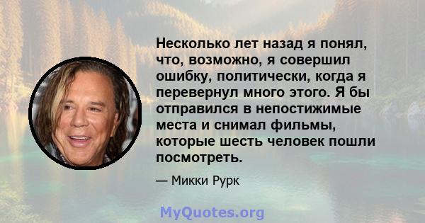 Несколько лет назад я понял, что, возможно, я совершил ошибку, политически, когда я перевернул много этого. Я бы отправился в непостижимые места и снимал фильмы, которые шесть человек пошли посмотреть.