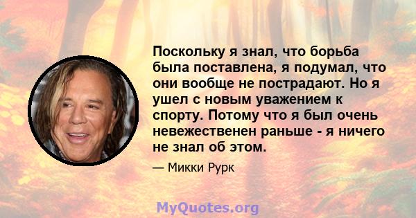 Поскольку я знал, что борьба была поставлена, я подумал, что они вообще не пострадают. Но я ушел с новым уважением к спорту. Потому что я был очень невежественен раньше - я ничего не знал об этом.