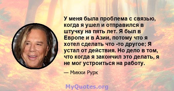 У меня была проблема с связью, когда я ушел и отправился в штучку на пять лет. Я был в Европе и в Азии, потому что я хотел сделать что -то другое; Я устал от действия. Но дело в том, что когда я закончил это делать, я