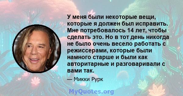 У меня были некоторые вещи, которые я должен был исправить. Мне потребовалось 14 лет, чтобы сделать это. Но в тот день никогда не было очень весело работать с режиссерами, которые были намного старше и были как