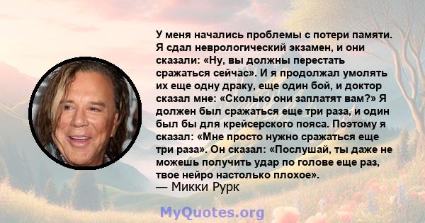 У меня начались проблемы с потери памяти. Я сдал неврологический экзамен, и они сказали: «Ну, вы должны перестать сражаться сейчас». И я продолжал умолять их еще одну драку, еще один бой, и доктор сказал мне: «Сколько