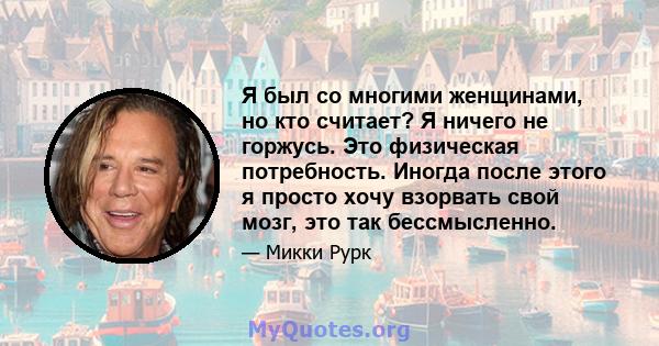 Я был со многими женщинами, но кто считает? Я ничего не горжусь. Это физическая потребность. Иногда после этого я просто хочу взорвать свой мозг, это так бессмысленно.