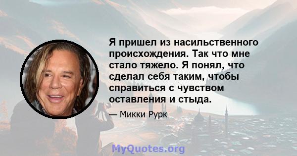 Я пришел из насильственного происхождения. Так что мне стало тяжело. Я понял, что сделал себя таким, чтобы справиться с чувством оставления и стыда.