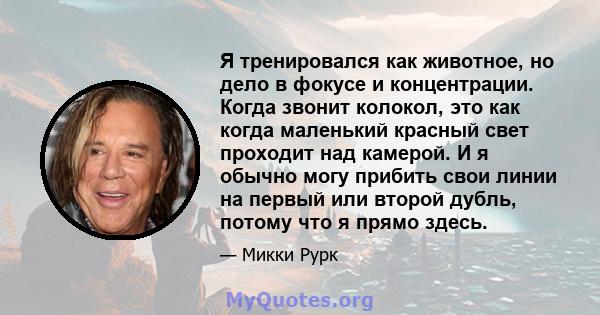 Я тренировался как животное, но дело в фокусе и концентрации. Когда звонит колокол, это как когда маленький красный свет проходит над камерой. И я обычно могу прибить свои линии на первый или второй дубль, потому что я