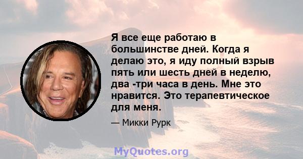 Я все еще работаю в большинстве дней. Когда я делаю это, я иду полный взрыв пять или шесть дней в неделю, два -три часа в день. Мне это нравится. Это терапевтическое для меня.