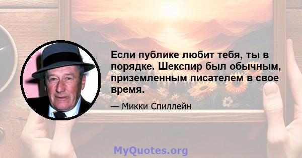 Если публике любит тебя, ты в порядке. Шекспир был обычным, приземленным писателем в свое время.