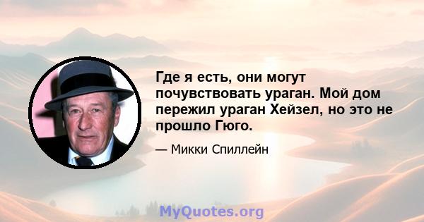 Где я есть, они могут почувствовать ураган. Мой дом пережил ураган Хейзел, но это не прошло Гюго.