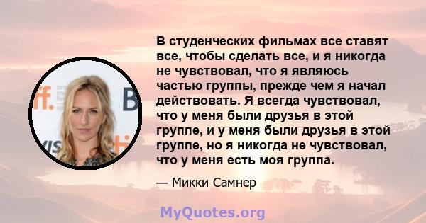 В студенческих фильмах все ставят все, чтобы сделать все, и я никогда не чувствовал, что я являюсь частью группы, прежде чем я начал действовать. Я всегда чувствовал, что у меня были друзья в этой группе, и у меня были