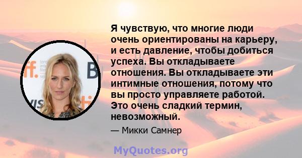 Я чувствую, что многие люди очень ориентированы на карьеру, и есть давление, чтобы добиться успеха. Вы откладываете отношения. Вы откладываете эти интимные отношения, потому что вы просто управляете работой. Это очень