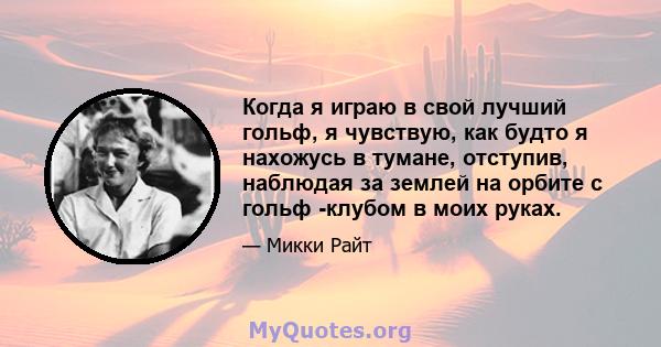 Когда я играю в свой лучший гольф, я чувствую, как будто я нахожусь в тумане, отступив, наблюдая за землей на орбите с гольф -клубом в моих руках.