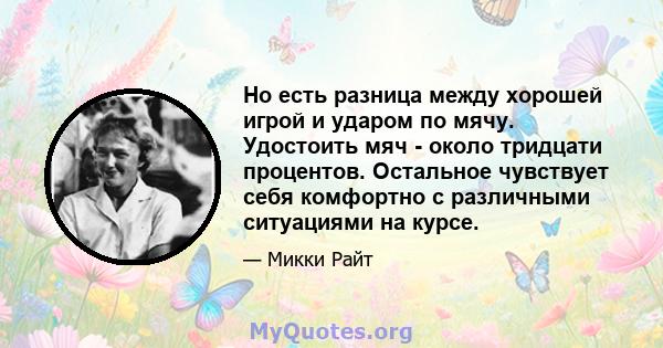 Но есть разница между хорошей игрой и ударом по мячу. Удостоить мяч - около тридцати процентов. Остальное чувствует себя комфортно с различными ситуациями на курсе.