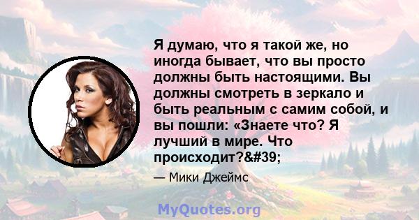 Я думаю, что я такой же, но иногда бывает, что вы просто должны быть настоящими. Вы должны смотреть в зеркало и быть реальным с самим собой, и вы пошли: «Знаете что? Я лучший в мире. Что происходит?'