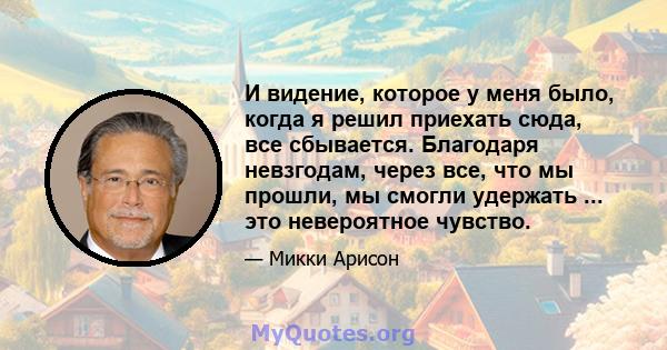 И видение, которое у меня было, когда я решил приехать сюда, все сбывается. Благодаря невзгодам, через все, что мы прошли, мы смогли удержать ... это невероятное чувство.