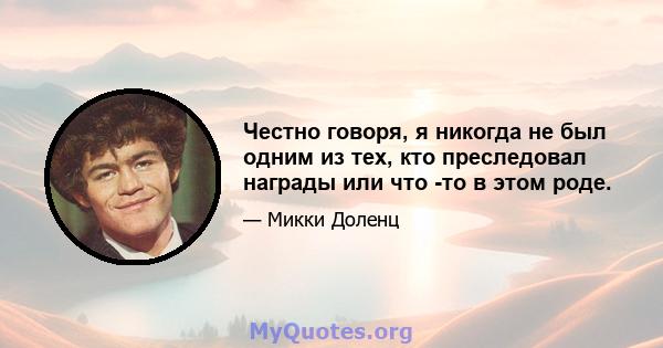 Честно говоря, я никогда не был одним из тех, кто преследовал награды или что -то в этом роде.