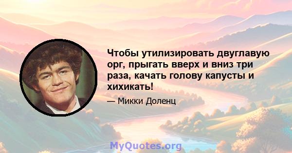 Чтобы утилизировать двуглавую орг, прыгать вверх и вниз три раза, качать голову капусты и хихикать!