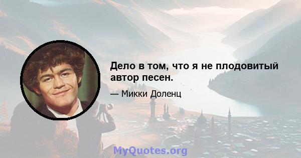 Дело в том, что я не плодовитый автор песен.