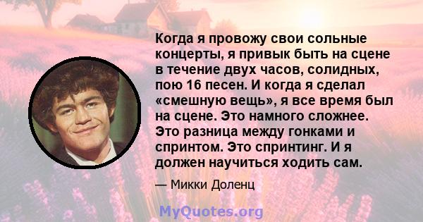 Когда я провожу свои сольные концерты, я привык быть на сцене в течение двух часов, солидных, пою 16 песен. И когда я сделал «смешную вещь», я все время был на сцене. Это намного сложнее. Это разница между гонками и