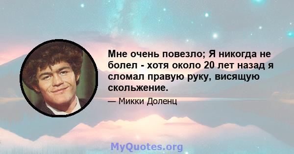 Мне очень повезло; Я никогда не болел - хотя около 20 лет назад я сломал правую руку, висящую скольжение.