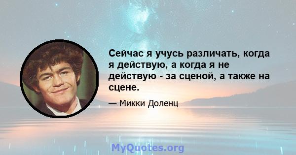 Сейчас я учусь различать, когда я действую, а когда я не действую - за сценой, а также на сцене.