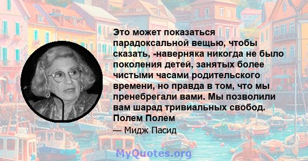 Это может показаться парадоксальной вещью, чтобы сказать, -наверняка никогда не было поколения детей, занятых более чистыми часами родительского времени, но правда в том, что мы пренебрегали вами. Мы позволили вам шарад 