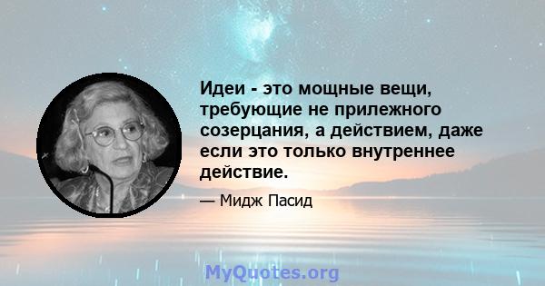 Идеи - это мощные вещи, требующие не прилежного созерцания, а действием, даже если это только внутреннее действие.