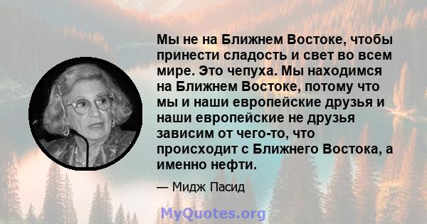 Мы не на Ближнем Востоке, чтобы принести сладость и свет во всем мире. Это чепуха. Мы находимся на Ближнем Востоке, потому что мы и наши европейские друзья и наши европейские не друзья зависим от чего-то, что происходит 