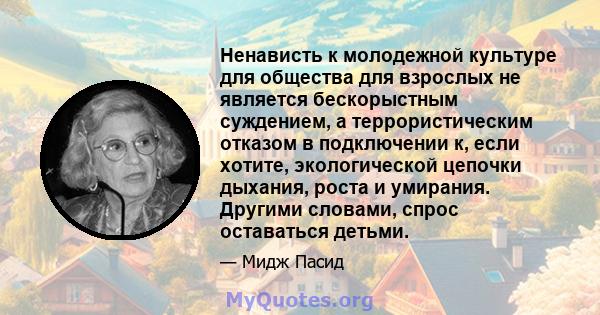 Ненависть к молодежной культуре для общества для взрослых не является бескорыстным суждением, а террористическим отказом в подключении к, если хотите, экологической цепочки дыхания, роста и умирания. Другими словами,