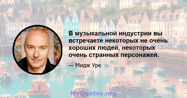 В музыкальной индустрии вы встречаете некоторых не очень хороших людей, некоторых очень странных персонажей.