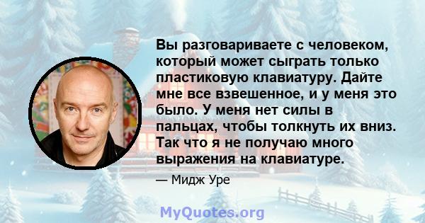 Вы разговариваете с человеком, который может сыграть только пластиковую клавиатуру. Дайте мне все взвешенное, и у меня это было. У меня нет силы в пальцах, чтобы толкнуть их вниз. Так что я не получаю много выражения на 