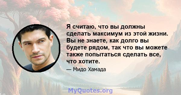 Я считаю, что вы должны сделать максимум из этой жизни. Вы не знаете, как долго вы будете рядом, так что вы можете также попытаться сделать все, что хотите.