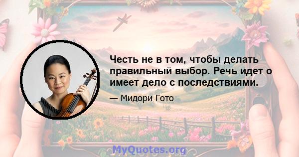 Честь не в том, чтобы делать правильный выбор. Речь идет о имеет дело с последствиями.