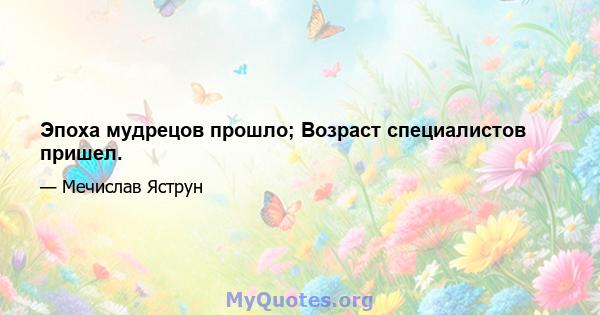 Эпоха мудрецов прошло; Возраст специалистов пришел.