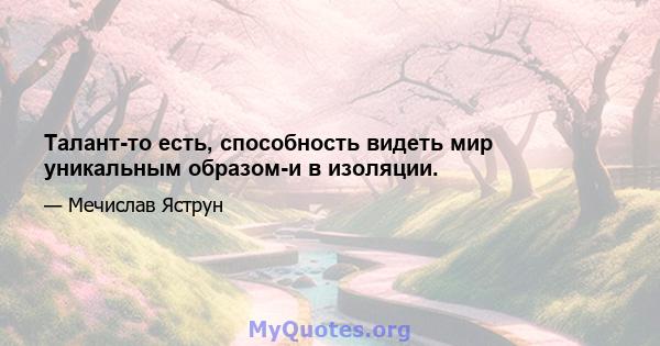 Талант-то есть, способность видеть мир уникальным образом-и в изоляции.