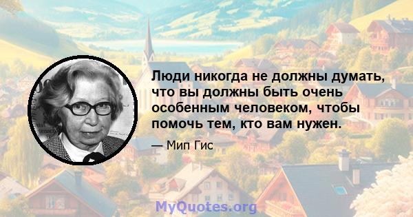 Люди никогда не должны думать, что вы должны быть очень особенным человеком, чтобы помочь тем, кто вам нужен.