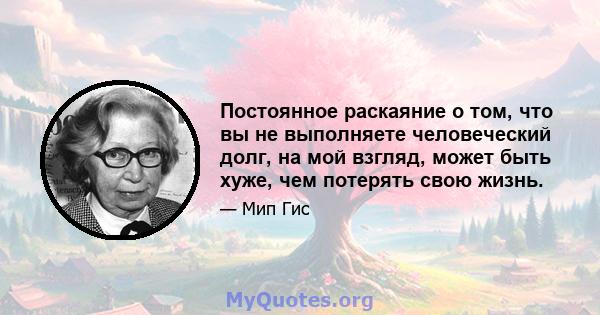 Постоянное раскаяние о том, что вы не выполняете человеческий долг, на мой взгляд, может быть хуже, чем потерять свою жизнь.