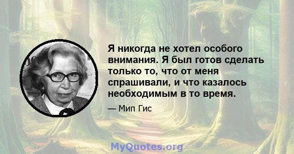 Я никогда не хотел особого внимания. Я был готов сделать только то, что от меня спрашивали, и что казалось необходимым в то время.