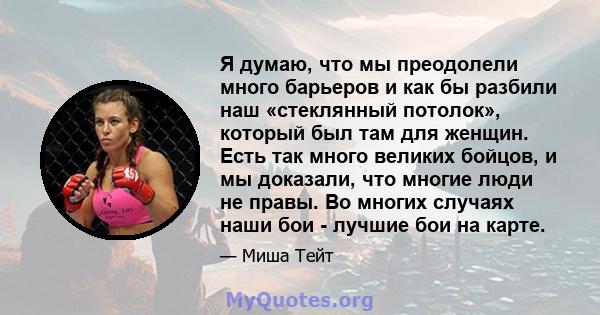 Я думаю, что мы преодолели много барьеров и как бы разбили наш «стеклянный потолок», который был там для женщин. Есть так много великих бойцов, и мы доказали, что многие люди не правы. Во многих случаях наши бои -