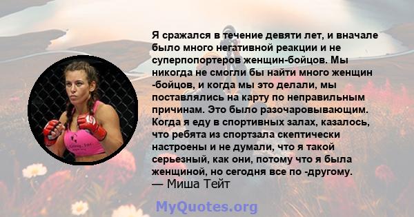 Я сражался в течение девяти лет, и вначале было много негативной реакции и не суперпопортеров женщин-бойцов. Мы никогда не смогли бы найти много женщин -бойцов, и когда мы это делали, мы поставлялись на карту по