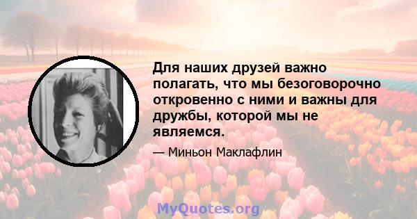 Для наших друзей важно полагать, что мы безоговорочно откровенно с ними и важны для дружбы, которой мы не являемся.