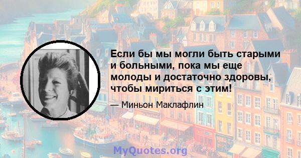 Если бы мы могли быть старыми и больными, пока мы еще молоды и достаточно здоровы, чтобы мириться с этим!