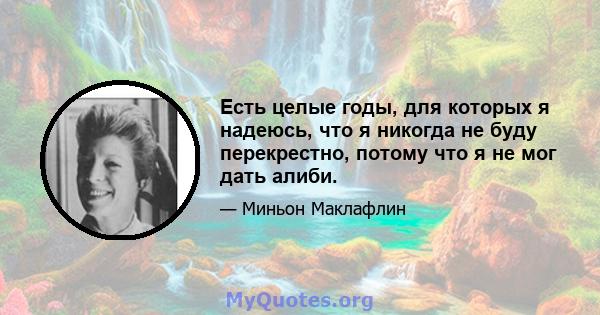 Есть целые годы, для которых я надеюсь, что я никогда не буду перекрестно, потому что я не мог дать алиби.