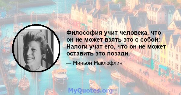 Философия учит человека, что он не может взять это с собой; Налоги учат его, что он не может оставить это позади.