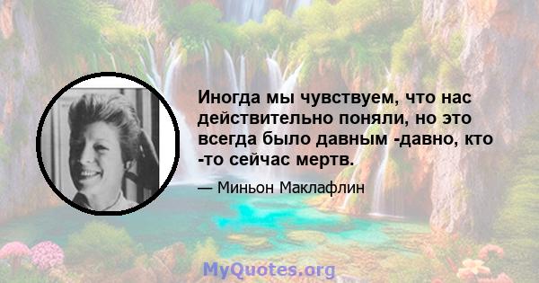 Иногда мы чувствуем, что нас действительно поняли, но это всегда было давным -давно, кто -то сейчас мертв.